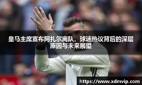 皇马主席宣布阿扎尔离队，球迷热议背后的深层原因与未来展望