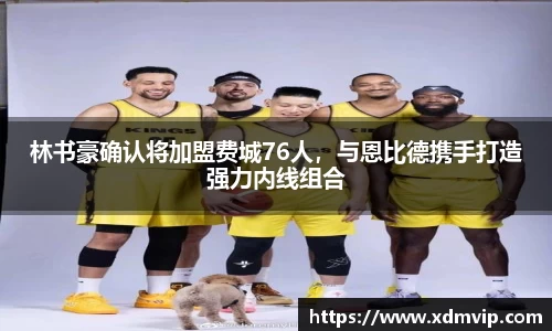 林书豪确认将加盟费城76人，与恩比德携手打造强力内线组合
