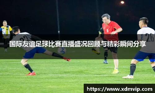 国际友谊足球比赛直播盛况回顾与精彩瞬间分享
