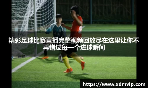 精彩足球比赛直播完整视频回放尽在这里让你不再错过每一个进球瞬间