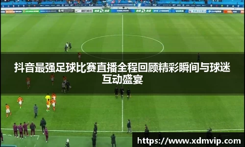 抖音最强足球比赛直播全程回顾精彩瞬间与球迷互动盛宴
